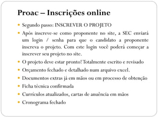 Proac – Inscrições online
 Segundo passo: INSCREVER O PROJETO
 Após inscreve-se como proponente no site, a SEC enviará
um login / senha para que o candidato a proponente
inscreva o projeto. Com este login você poderá começar a
inscrever seu projeto no site.
 O projeto deve estar pronto!Totalmente escrito e revisado
 Orçamento fechado e detalhado num arquivo excel.
 Documentos extras já em mãos ou em processo de obtenção
 Ficha técnica confirmada
 Currículos atualizados, cartas de anuência em mãos
 Cronograma fechado
 