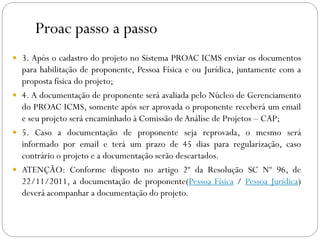 Proac passo a passo
 3. Após o cadastro do projeto no Sistema PROAC ICMS enviar os documentos
para habilitação de proponente, Pessoa Física e ou Jurídica, juntamente com a
proposta física do projeto;
 4. A documentação de proponente será avaliada pelo Núcleo de Gerenciamento
do PROAC ICMS, somente após ser aprovada o proponente receberá um email
e seu projeto será encaminhado à Comissão deAnálise de Projetos – CAP;
 5. Caso a documentação de proponente seja reprovada, o mesmo será
informado por email e terá um prazo de 45 dias para regularização, caso
contrário o projeto e a documentação serão descartados.
 ATENÇÃO: Conforme disposto no artigo 2º da Resolução SC Nº 96, de
22/11/2011, a documentação de proponente(Pessoa Física / Pessoa Jurídica)
deverá acompanhar a documentação do projeto.
 