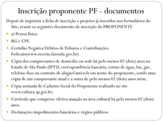 Inscrição proponente PF - documentos
Depois de imprimir a ficha de inscrição e projetos já inseridos nos formulários do
Site, reunir os seguintes documento de inscrição do PROPONENTE
 a) Pessoa física:
 RG e CPF.
 Certidão Negativa Débitos deTributos e Contribuições
Federais(www.receita.fazenda.gov.br)
 Cópia dos comprovantes de domicílio ou sede há pelo menos 02 (dois) anos no
Estado de São Paulo (IPTU, correspondência bancária, contas de água, luz, gás,
telefone fixo ou contrato de aluguel imóvel) em nome do proponente, sendo uma
cópia de um comprovante atual e a outra de pelo menos 02 (dois) anos atrás;
 Cópia assinada do Cadastro Geral do Proponente realizado no site
www.cultura.sp.gov.br;
 Currículo que comprove efetiva atuação na área cultural há pelo menos 02 (dois)
anos.
 Declarações impedimentos bancários e órgãos públicos
 