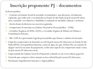 Inscrição proponente PJ - documentos
b) Pessoa jurídica:
 - Contrato ou Estatuto Social da sociedade ou instituição e suas alterações, devidamente
registrado, que tenha sede e/ou domicílio no Estado de São Paulo, há pelo menos 02 (dois)
anos, constando nos objetivos e finalidades a realização de atividades culturais e artísticas;
 -Ata da eleição da diretoria em exercício registrada;
 - Comprovante de inscrição no Cadastro Nacional de Pessoa Jurídica – CNPJ;
 - Certidões Negativas de INSS e FGTS; e a Certidão Negativa de Débitos deTributos e
Contribuições Federais;
 - RG e CPF do representante legal da pessoa jurídica que firmou o cadastro de inscrição.
 Cópia dos comprovantes de domicílio ou sede há pelo menos 02 (dois) anos no Estado de São
Paulo (IPTU, correspondência bancária, contas de água, luz, gás, telefone fixo ou contrato de
aluguel imóvel) em nome do proponente, sendo uma cópia de um comprovante atual e outra
de pelo menos 02 (dois) anos atrás;
 Cópia assinada do Cadastro Geral do Proponente realizado no site www.cultura.sp.gov.br;
 Currículo que comprove efetiva atuação na área cultural há pelo menos 02 (dois) anos.
 Declarações impedimentos bancários e órgãos públicos
 