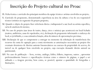 Inscrição do Projeto cultural no Proac
IX. Ficha técnica e currículo dos principais membros da equipe técnica e artistas envolvidos no projeto;
X. Currículo do proponente, demonstrando experiência na área da cultura e/ou do seu responsável
técnico/artístico no segmento do projeto proposto;
XI. Quando o objeto do projeto fizer referência direta e indispensável a um local ou artista específico,
carta de anuência do mesmo;
XII. No caso de projeto (nas áreas de teatro, dança, circo e música) que acontecerá em local fechado
(teatros, auditórios, casas de espetáculos, etc), declaração do proponente informando o endereço do
local, se já definido, e a sua estimativa lotação, além do número de apresentações previstas;
XIII. Declaração de que se compromete a entregar no momento da solicitação de transferência dos
recursos da conta de captação para a conta movimento as autorizações necessárias ao projeto dos
eventuais detentores de direitos autorais fonomecânicos ou conexos da propriedade do acervo, do
imóvel ou de qualquer bem envolvido no projeto, cuja execução demande direito autoral ou
patrimonial;
XIV. No caso de publicação – livro, revista, catálogo, folder, folheto, impresso, outros , apresentar
preferencialmente boneco e especificações técnicas como o número de páginas, o papel a ser
utilizado e a tiragem prevista, bem como, se possível, apontar a quantidade de fotografias e
ilustrações;
 