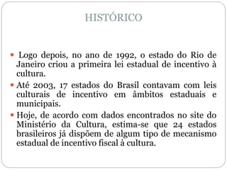 HISTÓRICO
 Logo depois, no ano de 1992, o estado do Rio de
Janeiro criou a primeira lei estadual de incentivo à
cultura.
 Até 2003, 17 estados do Brasil contavam com leis
culturais de incentivo em âmbitos estaduais e
municipais.
 Hoje, de acordo com dados encontrados no site do
Ministério da Cultura, estima-se que 24 estados
brasileiros já dispõem de algum tipo de mecanismo
estadual de incentivo fiscal à cultura.
 