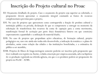 Inscrição do Projeto cultural no Proac
XV. Orçamento detalhado do projeto. Caso o orçamento do projeto seja superior ao solicitado, o
proponente deverá apresentar o orçamento integral constando as fontes de recursos
complementares previstas para o projeto;
XVI. No caso de projetos que apresentem como contrapartida a doação de produto cultural a
instituição pública ou privada, declaração de que se compromete a entregar no momento da
solicitação de transferência dos recursos da conta de captação para a conta movimento,
manifestação formal de aceitação por parte do(s) donatário(s) futuros em que conste(m)
expressamente a quantidade e a utilização do material doado;
XVII. No caso de projetos que proponham ações educativas, de formação cultural, projeto
pedagógico ou, caso este ainda não tenha sido desenvolvido, a indicação da temática e o plano de
atividades, assim como relação das cidades e das instituições beneficiadas, e a estimativa de
público a ser atendido;
XVIII. Projetos de filmes de longa-metragem somente poderão ser inscritos pelo proponente que
tiver realizado seu registro na Ancine, vedada a inscrição por empresa associada, salvo na hipótese
de co-produção registrada na referida agência, em que o co-produtor poderá ser proponente do
projeto no ProAC – ICMS.
 