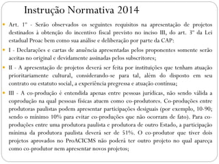 Instrução Normativa 2014
 Art. 1º - Serão observados os seguintes requisitos na apresentação de projetos
destinados à obtenção do incentivo fiscal previsto no inciso III, do art. 3º da Lei
estadual Proac bem como sua análise e deliberação por parte da CAP:
 I - Declarações e cartas de anuência apresentadas pelos proponentes somente serão
aceitas no original e devidamente assinadas pelos subscritores;
 II - A apresentação de projetos deverá ser feita por instituições que tenham atuação
prioritariamente cultural, considerando-se para tal, além do disposto em seu
contrato ou estatuto social, a experiência pregressa e atuação contínua;
 III - A co-produção é entendida apenas entre pessoas jurídicas, não sendo válida a
coprodução na qual pessoas físicas atuem como co-produtores. Co-produções entre
produtoras paulistas podem apresentar participações desiguais (por exemplo, 10-90;
sendo o mínimo 10% para evitar co-produções que não ocorram de fato). Para co-
produções entre uma produtora paulista e produtora de outro Estado, a participação
mínima da produtora paulista deverá ser de 51%. O co-produtor que tiver dois
projetos aprovados no ProACICMS não poderá ter outro projeto no qual apareça
como co-produtor nem apresentar novos projetos;
 