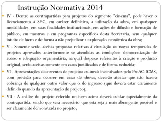 Instrução Normativa 2014
 IV - Dentre as contrapartidas para projetos do segmento "cinema", pode haver o
licenciamento à SEC, em caráter definitivo, a utilização da obra, em quaisquer
modalidades, em suas finalidades institucionais, em ações de difusão e formação de
público, em mostras e em programas específicos desta Secretaria, sem qualquer
intuito de lucro e de forma a não prejudicar a exploração econômica da obra;
 V - Somente serão aceitas propostas relativas à circulação ou novas temporadas de
projetos aprovados anteriormente se atendidas as condições: democratização de
acesso e adequação orçamentária, na qual despesas referentes à criação e produção
original, serão aceitas somente em casos justificados e de forma reduzida;
 VI - Apresentações decorrentes de projetos culturais incentivados pelo ProAC-ICMS,
com previsão para ocorrer em casas de shows, deverão atestar que não haverá
cobrança de qualquer outro valor que o do ingresso (que deverá estar claramente
definido quando da apresentação do projeto);
 VII - A análise do projeto referido no item acima deverá cuidar especialmente da
contrapartida, sendo que será necessário que esta seja a mais abrangente possível e
ser claramente demonstrada no projeto;
 