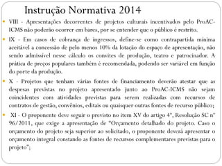 Instrução Normativa 2014
 VIII - Apresentações decorrentes de projetos culturais incentivados pelo ProAC-
ICMS não poderão ocorrer em bares, por se entender que o público é restrito.
 IX - Em casos de cobrança de ingressos, define-se como contrapartida mínima
aceitável a concessão de pelo menos 10% da lotação do espaço de apresentação, não
sendo admissível nesse cálculo os convites de produção, teatro e patrocinador. A
prática de preços populares também é recomendada, podendo ser variável em função
do porte da produção.
 X - Projetos que tenham várias fontes de financiamento deverão atestar que as
despesas previstas no projeto apresentado junto ao ProAC-ICMS não sejam
coincidentes com atividades previstas para serem realizadas com recursos de
contratos de gestão, convênios, editais ou quaisquer outras fontes de recurso público;
 XI - O proponente deve seguir o previsto no item XV do artigo 4º, Resolução SC nº
96/2011, que exige a apresentação de “Orçamento detalhado do projeto. Caso o
orçamento do projeto seja superior ao solicitado, o proponente deverá apresentar o
orçamento integral constando as fontes de recursos complementares previstas para o
projeto”;
 