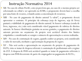 Instrução Normativa 2014
 XII- No caso de editais ProAC, estes já prevêem que, no caso de o mesmo projeto ser
selecionado no edital e ser aprovado no ICMS, o proponente deverá fazer a escolha
por uma fonte de recurso, evitando assim a concentração de recursos;
 XIII - No caso de pagamento de direito autoral “a valoir”, o proponente deverá
apresentar o contrato. O princípio da cobrança (seja de ingresso, seja de livro)
pautará a viabilidade de pagamento de direito autoral. Se houver cobrança (venda de
livro, ingressos, etc.) não será considerado viável pagamento de rubrica de direitos
autorais. Se houver distribuição gratuita ou acesso gratuito, o pagamento de direitos
autorais previsto no orçamento do projeto será aceitável dentro dos limites
estipulados e considerando-se sempre o número de apresentações a serem realizadas.
 XIV - No caso de contratação de seguro, quando couber ao projeto, será considerado
o valor de mercado, mediante a apresentação da proposta de seguro.
 XV - Não será aceita a apresentação no orçamento do projeto de pagamento de
FGTS, visto se tratar de despesa referente à contratação de profissionais sob o regime
da CLT. A despesa de INSS será aceitável quando se tratar de pagamento referente à
despesa com INSS decorrente de parte do empregador no pagamento de R.P.A.;
 