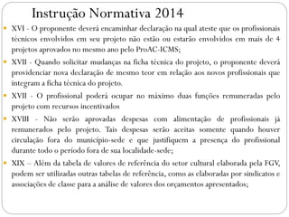 Instrução Normativa 2014
 XVI - O proponente deverá encaminhar declaração na qual ateste que os profissionais
técnicos envolvidos em seu projeto não estão ou estarão envolvidos em mais de 4
projetos aprovados no mesmo ano pelo ProAC-ICMS;
 XVII - Quando solicitar mudanças na ficha técnica do projeto, o proponente deverá
providenciar nova declaração de mesmo teor em relação aos novos profissionais que
integram a ficha técnica do projeto.
 XVII - O profissional poderá ocupar no máximo duas funções remuneradas pelo
projeto com recursos incentivados
 XVIII - Não serão aprovadas despesas com alimentação de profissionais já
remunerados pelo projeto. Tais despesas serão aceitas somente quando houver
circulação fora do município-sede e que justifiquem a presença do profissional
durante todo o período fora de sua localidade-sede;
 XIX – Além da tabela de valores de referência do setor cultural elaborada pela FGV,
podem ser utilizadas outras tabelas de referência, como as elaboradas por sindicatos e
associações de classe para a análise de valores dos orçamentos apresentados;
 