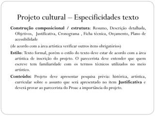 Projeto cultural – Especificidades texto
Construção composicional / estrutura: Resumo, Descrição detalhada,
Objetivos, Justificativa, Cronograma , Ficha técnica, Orçamento, Plano de
acessibilidade
(de acordo com a área artística verificar outros itens obrigatórios)
Estilo: Texto formal, porém o estilo do texto deve estar de acordo com a área
artística de inscrição do projeto. O parecerista deve entender que quem
escreve tem familiaridade com os termos técnicos utilizados no meio
artístico.
Conteúdo: Projeto deve apresentar pesquisa prévia: histórica, artística,
curricular sobre o assunto que será apresentado no item Justificativa e
deverá provar ao parecerista do Proac a importância do projeto.
 