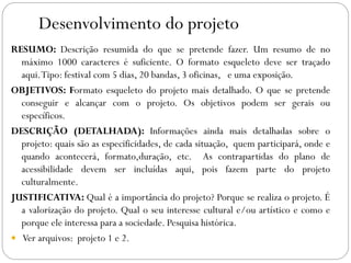 Desenvolvimento do projeto
RESUMO: Descrição resumida do que se pretende fazer. Um resumo de no
máximo 1000 caracteres é suficiente. O formato esqueleto deve ser traçado
aqui.Tipo: festival com 5 dias, 20 bandas, 3 oficinas, e uma exposição.
OBJETIVOS: Formato esqueleto do projeto mais detalhado. O que se pretende
conseguir e alcançar com o projeto. Os objetivos podem ser gerais ou
específicos.
DESCRIÇÃO (DETALHADA): Informações ainda mais detalhadas sobre o
projeto: quais são as especificidades, de cada situação, quem participará, onde e
quando acontecerá, formato,duração, etc. As contrapartidas do plano de
acessibilidade devem ser incluídas aqui, pois fazem parte do projeto
culturalmente.
JUSTIFICATIVA: Qual é a importância do projeto? Porque se realiza o projeto. É
a valorização do projeto. Qual o seu interesse cultural e/ou artístico e como e
porque ele interessa para a sociedade. Pesquisa histórica.
 Ver arquivos: projeto 1 e 2.
 
