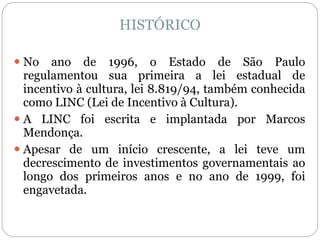 HISTÓRICO
 No ano de 1996, o Estado de São Paulo
regulamentou sua primeira a lei estadual de
incentivo à cultura, lei 8.819/94, também conhecida
como LINC (Lei de Incentivo à Cultura).
 A LINC foi escrita e implantada por Marcos
Mendonça.
 Apesar de um início crescente, a lei teve um
decrescimento de investimentos governamentais ao
longo dos primeiros anos e no ano de 1999, foi
engavetada.
 