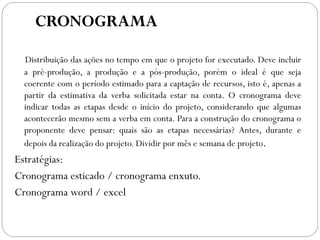 CRONOGRAMA
Distribuição das ações no tempo em que o projeto for executado. Deve incluir
a pré-produção, a produção e a pós-produção, porém o ideal é que seja
coerente com o período estimado para a captação de recursos, isto é, apenas a
partir da estimativa da verba solicitada estar na conta. O cronograma deve
indicar todas as etapas desde o início do projeto, considerando que algumas
acontecerão mesmo sem a verba em conta. Para a construção do cronograma o
proponente deve pensar: quais são as etapas necessárias? Antes, durante e
depois da realização do projeto. Dividir por mês e semana de projeto.
Estratégias:
Cronograma esticado / cronograma enxuto.
Cronograma word / excel
 