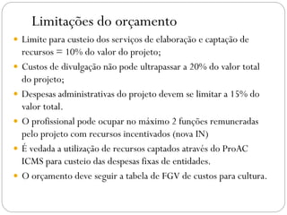 Limitações do orçamento
 Limite para custeio dos serviços de elaboração e captação de
recursos = 10% do valor do projeto;
 Custos de divulgação não pode ultrapassar a 20% do valor total
do projeto;
 Despesas administrativas do projeto devem se limitar a 15% do
valor total.
 O profissional pode ocupar no máximo 2 funções remuneradas
pelo projeto com recursos incentivados (nova IN)
 É vedada a utilização de recursos captados através do ProAC
ICMS para custeio das despesas fixas de entidades.
 O orçamento deve seguir a tabela de FGV de custos para cultura.
 