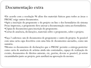 Documentação extra
•De acordo com a resolução 96 além dos materiais básicos para todos as áreas o
PROAC exige outros documentos.
•Após a inscrição do proponente e do projeto on line e dos formulários do sistema
Proac impressos, o proponente deve anexar a documentação extra aos formulários.
•Cópias de documentos para inscrição do proponente.
•Cartas de anuência, declarações, materiais sobre o proponente, sobre o projeto.
•Faça 2 cadernos: um de documentos de proponente e outro do projeto. Se possível
com uma carta capa descritiva com uma lista de documentos anexados, como um
sumário.
•Mesmo os documentos de declarações que o PROAC permite a entrega posterior
como carta de anuência de artistas ainda não contratados, espaço de realização do
evento, documentos de direitos autorais, etc, porém, devem se possível, já serem
encaminhados junto ao projeto, pois auxiliará na aprovação do mesmo.
 