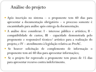 Análise do projeto
 Após inscrição no sistema – o proponente tem 60 dias para
apresentar a documentação obrigatório – o processo somente é
encaminhado para análise após entrega da documentação.
 A análise deve considerar: I - interesse público e artístico; II -
compatibilidade de custos; III - capacidade demonstrada pelo
proponente e responsável técnico/ artístico para a realização do
projeto; e IV – atendimento à legislação relativa ao ProAC.
 Se houver solicitação de complemento de informação o
proponente tem até 60 dias para apresentar informações;
 Se o projeto for reprovado o proponente tem prazo de 15 dias
para apresentar recurso contra indeferimento.
 