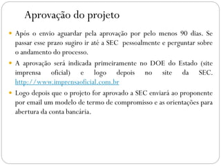 Aprovação do projeto
 Após o envio aguardar pela aprovação por pelo menos 90 dias. Se
passar esse prazo sugiro ir até a SEC pessoalmente e perguntar sobre
o andamento do processo.
 A aprovação será indicada primeiramente no DOE do Estado (site
imprensa oficial) e logo depois no site da SEC.
http://www.imprensaoficial.com.br
 Logo depois que o projeto for aprovado a SEC enviará ao proponente
por email um modelo de termo de compromisso e as orientações para
abertura da conta bancária.
 
