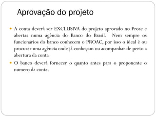 Aprovação do projeto
 A conta deverá ser EXCLUSIVA do projeto aprovado no Proac e
abertas numa agência do Banco do Brasil. Nem sempre os
funcionários do banco conhecem o PROAC, por isso o ideal é ou
procurar uma agência onde já conheçam ou acompanhar de perto a
abertura da conta
 O banco deverá fornecer o quanto antes para o proponente o
numero da conta.
 