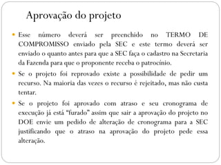 Aprovação do projeto
 Esse número deverá ser preenchido no TERMO DE
COMPROMISSO enviado pela SEC e este termo deverá ser
enviado o quanto antes para que a SEC faça o cadastro na Secretaria
da Fazenda para que o proponente receba o patrocínio.
 Se o projeto foi reprovado existe a possibilidade de pedir um
recurso. Na maioria das vezes o recurso é rejeitado, mas não custa
tentar.
 Se o projeto foi aprovado com atraso e seu cronograma de
execução já está “furado” assim que sair a aprovação do projeto no
DOE envie um pedido de alteração de cronograma para a SEC
justificando que o atraso na aprovação do projeto pede essa
alteração.
 