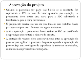 Aprovação do projeto
 Quando o patrocínio for pago vias boleto se o montante for
equivalente a 35% ou mais do valor aprovado para captação, o
proponente deve enviar uma carta para a SEC solicitando a
transferência para a conta movimento.
 O proponente precisa estar em dia com todas as suas certidões fiscais
para que este processo não trave em algum momento.
 Após a aprovação o proponente deverá retirar na SEC um certificado
de aprovação que conterá o número do projeto.
 A captação de recursos deve começar mesmo antes da aprovação do
projeto para agilizar o processo. Enquanto aguarda a aprovação do
projeto, faça uma sondagem de captadores de recursos interessados,
contatos em empresas de marketing, etc.
 