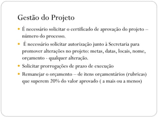 Gestão do Projeto
 É necessário solicitar o certificado de aprovação do projeto –
número do processo.
 É necessário solicitar autorização junto à Secretaria para
promover alterações no projeto: metas, datas, locais, nome,
orçamento - qualquer alteração.
 Solicitar prorrogações de prazo de execução
 Remanejar o orçamento – de itens orçamentários (rubricas)
que superem 20% do valor aprovado ( a mais ou a menos)
 