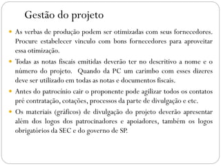 Gestão do projeto
 As verbas de produção podem ser otimizadas com seus fornecedores.
Procure estabelecer vinculo com bons fornecedores para aproveitar
essa otimização.
 Todas as notas fiscais emitidas deverão ter no descritivo a nome e o
número do projeto. Quando da PC um carimbo com esses dizeres
deve ser utilizado em todas as notas e documentos fiscais.
 Antes do patrocínio cair o proponente pode agilizar todos os contatos
pré contratação, cotações, processos da parte de divulgação e etc.
 Os materiais (gráficos) de divulgação do projeto deverão apresentar
além dos logos dos patrocinadores e apoiadores, também os logos
obrigatórios da SEC e do governo de SP.
 