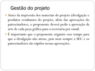 Gestão do projeto
 Antes da impressão dos materiais do projeto (divulgação e
produtos resultantes do projeto, além das aprovações do
patrocinadores, o proponente deverá pedir a aprovação da
arte de cada peça gráfica para a secretaria por email.
 É importante que o proponente organize esse tempo para
que a divulgação não atrase, pois nem sempre a SEC e os
patrocinadores são rápidos nessas aprovações.
 