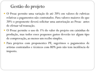 Gestão do projeto
 O Proac permite uma variação de até 20% em valores de rubricas
relativas a pagamentos não contratados. Para valores maiores do que
20% o proponente deverá solicitar uma autorização ao Proac antes
de efetuar tal transação.
 O Proac permite o uso de 1% do valor do projeto em caixinhas de
produção, mas todos esses pequenos gastos deverão ter algum tipo
de comprovação, ao menos um recibo simples.
 Para projetos com proponentes PF, sugerimos o pagamentos de
artistas contratados e técnicos com RPA pois não tem incidência de
imposto.
 