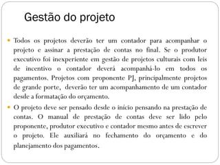 Gestão do projeto
 Todos os projetos deverão ter um contador para acompanhar o
projeto e assinar a prestação de contas no final. Se o produtor
executivo foi inexperiente em gestão de projetos culturais com leis
de incentivo o contador deverá acompanhá-lo em todos os
pagamentos. Projetos com proponente PJ, principalmente projetos
de grande porte, deverão ter um acompanhamento de um contador
desde a formatação do orçamento.
 O projeto deve ser pensado desde o início pensando na prestação de
contas. O manual de prestação de contas deve ser lido pelo
proponente, produtor executivo e contador mesmo antes de escrever
o projeto. Ele auxiliará no fechamento do orçamento e do
planejamento dos pagamentos.
 