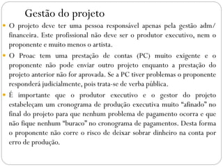 Gestão do projeto
 O projeto deve ter uma pessoa responsável apenas pela gestão adm/
financeira. Este profissional não deve ser o produtor executivo, nem o
proponente e muito menos o artista.
 O Proac tem uma prestação de contas (PC) muito exigente e o
proponente não pode enviar outro projeto enquanto a prestação do
projeto anterior não for aprovada. Se a PC tiver problemas o proponente
responderá judicialmente, pois trata-se de verba pública.
 É importante que o produtor executivo e o gestor do projeto
estabeleçam um cronograma de produção executiva muito “afinado” no
final do projeto para que nenhum problema de pagamento ocorra e que
não fique nenhum “buraco” no cronograma de pagamentos. Desta forma
o proponente não corre o risco de deixar sobrar dinheiro na conta por
erro de produção.
 