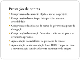 Prestação de contas
 Comprovação da execução objeto / metas do projeto
 Comprovação das contrapartidas previstas acesso e
acessibilidade
 Comprovação da aplicação da marca do governo nas peças de
divulgação
 Comprovação da execução financeira conforme proposto no
orçamento aprovado;
 Apresentação dos relatórios de prestação de contas;
 Apresentação de documentação fiscal 100% compatível com
a movimentação bancária da conta movimento do projeto
 