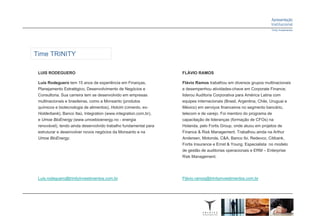 Time TRINITY

 LUIS RODEGUERO                                                   FLÁVIO RAMOS

 Luis Rodeguero tem 15 anos de experiência em Finanças,           Flávio Ramos trabalhou em diversos grupos multinacionais
 Planejamento Estratégico, Desenvolvimento de Negócios e          e desempenhou atividades-chave em Corporate Finance;
 Consultoria. Sua carreira tem se desenvolvido em empresas        liderou Auditoria Corporativa para América Latina com
 multinacionais e brasileiras, como a Monsanto (produtos          equipes internacionais (Brasil, Argentina, Chile, Uruguai e
 químicos e biotecnologia de alimentos), Holcim (cimento, ex-     México) em serviços financeiros no segmento bancário,
 Holderbank), Banco Itaú, Integration (www.integration.com.br),   telecom e de varejo. Foi membro do programa de
 e Umoe BioEnergy (www.umoebioenergy.no - energia                 capacitação de lideranças (formação de CFOs) na
 renovável), tendo ainda desenvolvido trabalho fundamental para   Holanda, pelo Fortis Group, onde atuou em projetos de
 estruturar e desenvolver novos negócios da Monsanto e na         Finance & Risk Management. Trabalhou ainda na Arthur
 Umoe BioEnergy.                                                  Andersen, Motorola, C&A, Banco Ibi, Redevco, Citibank,
                                                                  Fortis Insurance e Ernst & Young. Especialista no modelo
                                                                  de gestão de auditorias operacionais e ERM – Enterprise
                                                                  Risk Management.




 Luis.rodeguero@trinityinvestimentos.com.br                       Flávio.ramos@trinityinvestimentos.com.br
 