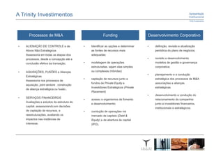 Processos de M&A                                   Funding                     Desenvolvimento Corporativo

•   ALIENAÇÃO DE CONTROLE e de              •   Identificar as opções e determinar   •   definição, revisão e atualização
    Ativos Não Estratégicos                     as fontes de recursos mais               periódica do plano de negócios;
    Assessoria em todas as etapas dos           adequadas;
    processos, desde a concepção até a                                               •   revisão e desenvolvimento
    conclusão efetiva da transação.         •   modelagem de operações                   modelos de gestão e governança
                                                estruturadas, sejam elas simples         corporativa;
•   AQUISIÇÕES, FUSÕES e Alianças               ou complexas (híbridas)
                                                                                     •   planejamento e a condução
    Estratégicas
                                            •   captação de recursos junto a             estratégica dos processos de M&A
    Assessoria nos processos de
                                                fundos de Private Equity e               associações e alianças
    aquisição, joint venture , construção
                                                Investidores Estratégicos (Private       estratégicas
    de aliança estratégica ou fusão..
                                                Placement)
                                                                                     •   desenvolvimento e condução do
•   SERVIÇOS FINANCEIROS
                                            •   acesso a organismos de fomento           relacionamento da companhia
    Avaliações e estudos da estrutura de
                                                e desenvolvimento;                       junto a investidores financeiros,
    capital, assessorando em decisões
                                                                                         institucionais e estratégicos;
    de captação de recursos, e              •   condução de operações via
    reestruturações, avaliando os               mercado de capitais (Debt &
    impactos nas instâncias de                  Equity) e de abertura de capital
    interesse.                                  (IPO).
 