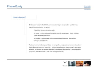 Nosso Approach



                 Embora com bastante flexibilidade, em nossa abordagem às operações que lideramos
                 alguns conceitos básicos se repetem:

                        (i) participar ativamente da operação,

                        (ii) buscar a melhor estrutura de capital, incluindo alavancagem (debt), e outras
                        fontes de capital (mercado) e,

                        (iii) partilhar a oportunidade com co-investidores profissionais, articulando a
                        formação de ‘club deals’.


                 No desenvolvimento das oportunidades em perspectiva, nos posicionamos como ‘investment
                 leader & operating partner’, buscando o veículo mais adequado – ‘pass through’-, aportando
                 expertise no mercado de capitais, networking e estratégias para melhorar o performance da
                 companhia, trabalhando lado a lado com ‘management team’.
 
