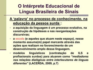 O Intérprete Educacional de
      Língua Brasileira de Sinais
A „palavra‟ no processo de conhecimento, na
  educação da pessoa surda :
 a aquisição da linguagem é um processo evolutivo, na
  construção de hipóteses e nas reorganizações
  discursivas;
 a escola (e aqueles que atuam neste espaço), nesse
  momento assume(m) papel marcante através das
  ações que realizam no favorecimento de um
  desenvolvimento amplo dessa linguagem.
 modelos     linguísticos   (contratação   de    ILS   e
  profissionais surdos) para atuarem como “mediadores
  nas relações dialógicas entre interlocutores de línguas
  diferentes” (LACERDA, 2009, p.7)
 