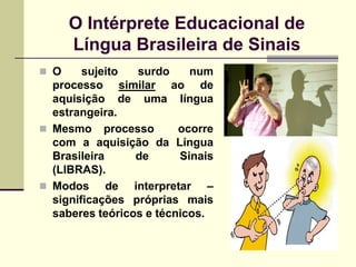 O Intérprete Educacional de
      Língua Brasileira de Sinais
 O     sujeito  surdo     num
  processo similar ao de
  aquisição de uma língua
  estrangeira.
 Mesmo processo         ocorre
  com a aquisição da Língua
  Brasileira     de      Sinais
  (LIBRAS).
 Modos      de interpretar –
  significações próprias mais
  saberes teóricos e técnicos.
 