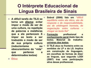 O Intérprete Educacional de
        Língua Brasileira de Sinais
                                 Sobral (2006) fala em “difícil
 A difícil tarefa do TILS se
                              equilíbrio entre ato ético, ato de
  torna um dilema: evitar     resposta e de responsabilidade,
  impor o modo de ser de      ato de arbitragem honesta, de
  uma cultura, na repetição   negociação entre culturas –
  de palavras e metáforas     chegar ao texto fiel”
  que a ela pertencem X  Formação            profissional     e
  impor ao texto a ser        conhecimento geral (todo tipo de
  traduzido o modo de ser     texto). Material de trabalho:
  de sua própria cultura      universo dos textos.
  (reducionismo          ou  O TILS atua na fronteira entre os
  obscurantismo da “vida”     sentidos da LP e da LS. Implica
  que      pertence       a   em construção de linguagem,
                              em escolhas de formas de dizer
  determinados textos)
                              as línguas, que segundo LODI
 Ética                       (2007) traz uma participação
                              ativa desse profissional.
 