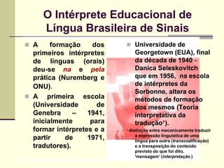 O Intérprete Educacional de
      Língua Brasileira de Sinais
 A     formação     dos    Universidade de
  primeiros intérpretes       Georgetown (EUA), final
  de línguas (orais)          da década de 1940 -
  deu-se na e pela            Danica Seleskovitch
  prática (Nuremberg e        que em 1956, na escola
  ONU).                       de intérpretes da
                              Sorbonne, altera os
 A primeira escola           métodos de formação
  (Universidade       de      dos mesmos (Teoria
  Genebra      –   1941,      interpretativa da
  inicialmente      para      tradução*).
  formar intérpretes e a   * distinção entre mecanicamente traduzir
                              a expressão linguística de uma
  partir    de     1971,      língua para outra (transcodificação)
  tradutores).                e a transposição do conteúdo
                              previsto do que foi dito,
                              'mensagem„ (interpretação )
 