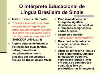 O Intérprete Educacional de
        Língua Brasileira de Sinais
 Traduzir versus interpretar.      Profissionalmente, ser
 “Tradutor é aquele que torna        intérprete significa:
  compreensível aquilo que            desempenhar um papel, as
                                      atribuições designadas e
  antes era ininteligível, e já por   certas funções.
  isso deve ser encarado como
                                     Segundo o Aurélio,
  um intérprete por excelência”       “apresentar-se ao espírito”.
  (THEODOR ,1976, p.13)
                                     Dois modos distintos de
 Alguns autores defendem a           atuação: consecutiva e
  distinção das duas tarefas,         simultânea.
  outros, que elas se                Além de conhecer a língua e
  complementam (termo                 seus significados, tem que
  presente em documentos              ter bagagem cognitiva,
  oficiais do Brasil, desde 1970).    capacidade lógica e levar
                                      em conta os sentidos (da
                                      comunicação e os
                                      produzidos nas interações).
 