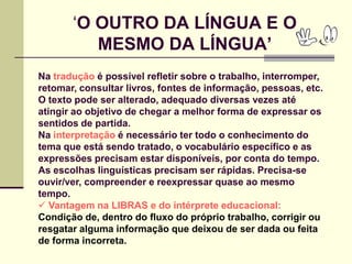 ‘O OUTRO DA LÍNGUA E O
          MESMO DA LÍNGUA‟
Na tradução é possível refletir sobre o trabalho, interromper,
retomar, consultar livros, fontes de informação, pessoas, etc.
O texto pode ser alterado, adequado diversas vezes até
atingir ao objetivo de chegar a melhor forma de expressar os
sentidos de partida.
Na interpretação é necessário ter todo o conhecimento do
tema que está sendo tratado, o vocabulário específico e as
expressões precisam estar disponíveis, por conta do tempo.
As escolhas linguísticas precisam ser rápidas. Precisa-se
ouvir/ver, compreender e reexpressar quase ao mesmo
tempo.
 Vantagem na LIBRAS e do intérprete educacional:
Condição de, dentro do fluxo do próprio trabalho, corrigir ou
resgatar alguma informação que deixou de ser dada ou feita
de forma incorreta.
 