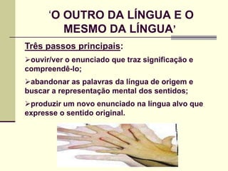 ‘O OUTRO DA LÍNGUA E O
         MESMO DA LÍNGUA‟
Três passos principais:
ouvir/ver o enunciado que traz significação e
compreendê-lo;
abandonar as palavras da língua de origem e
buscar a representação mental dos sentidos;
produzir um novo enunciado na língua alvo que
expresse o sentido original.
 