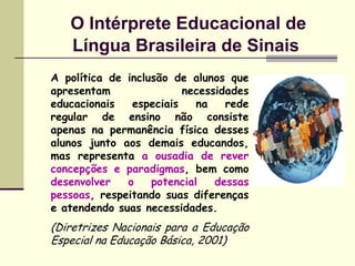 O Intérprete Educacional de
   Língua Brasileira de Sinais
A política de inclusão de alunos que
apresentam               necessidades
educacionais   especiais    na   rede
regular de ensino não consiste
apenas na permanência física desses
alunos junto aos demais educandos,
mas representa a ousadia de rever
concepções e paradigmas, bem como
desenvolver   o    potencial   dessas
pessoas, respeitando suas diferenças
e atendendo suas necessidades.
(Diretrizes Nacionais para a Educação
Especial na Educação Básica, 2001)
 