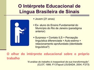O Intérprete Educacional de
      Língua Brasileira de Sinais
                  Jovem (21 anos)

                  Ex- aluno do Ensino Fundamental do
                   Município do Rio de Janeiro (paradigma
                   anterior)

                  Surpresa + Contato ILS + Percepção
                   linguística diferenciada + Auto-estima +
                   relacionamento aprofundado (identidade
                   linguística?)

O olhar do intérprete educacional sobre o próprio
trabalho
            “A análise do trabalho é inseparável da sua transformação”.
                      (CLOT, 1999, P.137apud LOUSADA, 2004, P.273)
 