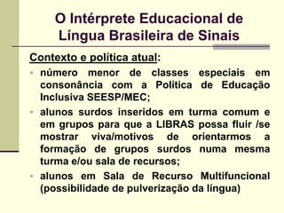 O Intérprete Educacional de
     Língua Brasileira de Sinais
Contexto e política atual:
 número    menor de classes especiais em
  consonância com a Política de Educação
  Inclusiva SEESP/MEC;
 alunos surdos inseridos em turma comum e
  em grupos para que a LIBRAS possa fluir /se
  mostrar viva/motivos de orientarmos a
  formação de grupos surdos numa mesma
  turma e/ou sala de recursos;
 alunos em Sala de Recurso Multifuncional
  (possibilidade de pulverização da língua)
 
