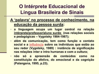 O Intérprete Educacional de
     Língua Brasileira de Sinais
A „palavra‟ no processo de conhecimento, na
  educação da pessoa surda:
 a linguagem ocupa um lugar central na relação
  intérprete/professor/aluno surdo (nas relações sociais
  e pedagógicas – Vygotsky 1984-1987);
 além da comunicação, tem como função o contato
  social e a influência sobre os indivíduos que estão ao
  seu redor (Vygotsky, 1989) : instância de significação
  nas relações inter e intra humanas e com a cultura;
 não só a apreensão de conteúdos como na
  constituição do afetivo, do emocional e da cognição
  (Palangana, 1995, p.23).
 