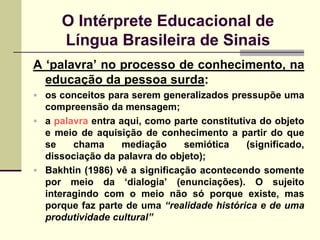 O Intérprete Educacional de
      Língua Brasileira de Sinais
A „palavra‟ no processo de conhecimento, na
  educação da pessoa surda:
 os conceitos para serem generalizados pressupõe uma
  compreensão da mensagem;
 a palavra entra aqui, como parte constitutiva do objeto
  e meio de aquisição de conhecimento a partir do que
  se    chama      mediação     semiótica    (significado,
  dissociação da palavra do objeto);
 Bakhtin (1986) vê a significação acontecendo somente
  por meio da „dialogia‟ (enunciações). O sujeito
  interagindo com o meio não só porque existe, mas
  porque faz parte de uma “realidade histórica e de uma
  produtividade cultural”
 