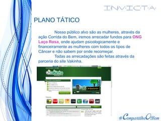 PLANO TÁTICO
Nosso público alvo são as mulheres, através da
ação Corrida do Bem, iremos arrecadar fundos para ONG
Laço Rosa, onde ajudam psicologicamente e
financeiramente as mulheres com todos os tipos de
Câncer e não sabem por onde recomeçar.
Todas as arrecadações são feitas através da
parceria do site Vakinha.
 