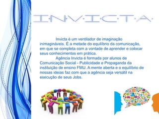 Invicta é um ventilador de imaginação
inimagináveis. É a metade do equilíbrio da comunicação,
em que se completa com a vontade de aprender e colocar
seus conhecimentos em prática.
Agência Invicta é formada por alunos de
Comunicação Social - Publicidade e Propaganda da
instituição de ensino FMU. A mente aberta e o equilíbrio de
nossas ideias faz com que a agência seja versátil na
execução de seus Jobs.
 