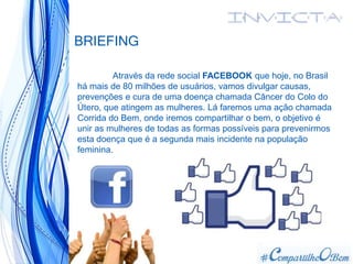 BRIEFING
Através da rede social FACEBOOK que hoje, no Brasil
há mais de 80 milhões de usuários, vamos divulgar causas,
prevenções e cura de uma doença chamada Câncer do Colo do
Útero, que atingem as mulheres. Lá faremos uma ação chamada
Corrida do Bem, onde iremos compartilhar o bem, o objetivo é
unir as mulheres de todas as formas possíveis para prevenirmos
esta doença que é a segunda mais incidente na população
feminina.
 