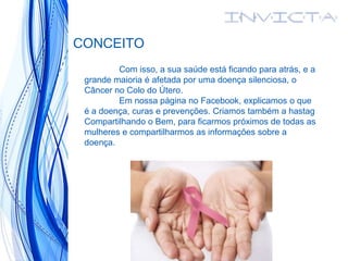 CONCEITO
Com isso, a sua saúde está ficando para atrás, e a
grande maioria é afetada por uma doença silenciosa, o
Câncer no Colo do Útero.
Em nossa página no Facebook, explicamos o que
é a doença, curas e prevenções. Criamos também a hastag
Compartilhando o Bem, para ficarmos próximos de todas as
mulheres e compartilharmos as informações sobre a
doença.
 