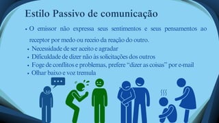Estilo Passivo de comunicação
O emissor não expressa seus sentimentos e seus pensamentos ao
receptor por medo ou receio da reação do outro.
Necessidade de ser aceito e agradar
Dificuldade de dizer não às solicitações dos outros
Foge de conflitos e problemas, prefere “dizer as coisas” por e-mail
Olhar baixo e voz tremula
 